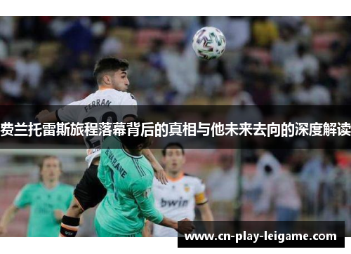 费兰托雷斯旅程落幕背后的真相与他未来去向的深度解读 费兰托雷斯旅程落幕背后的真相与他未来去向的深度解读