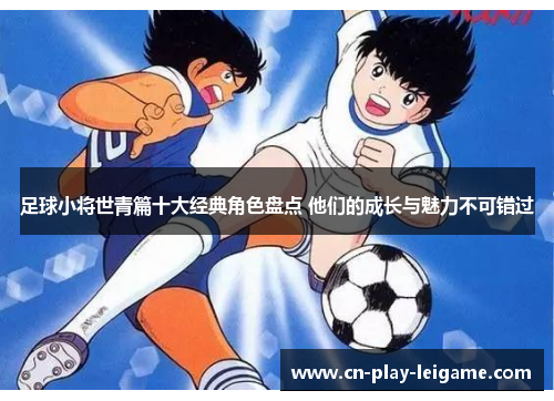 足球小将世青篇十大经典角色盘点 他们的成长与魅力不可错过 足球小将世青篇十大经典角色盘点 他们的成长与魅力不可错过