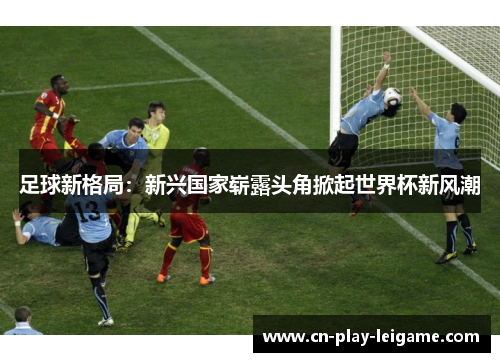 足球新格局:新兴国家崭露头角掀起世界杯新风潮 足球新格局:新兴国家崭露头角掀起世界杯新风潮