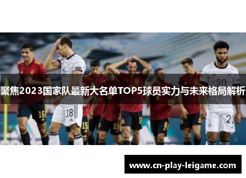 聚焦2023国家队最新大名单TOP5球员实力与未来格局解析 聚焦2023国家队最新大名单TOP5球员实力与未来格局解析