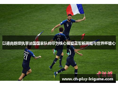 以德尚继续执掌法国国家队帅印为核心展望蓝军新周期与世界杯雄心 以德尚继续执掌法国国家队帅印为核心展望蓝军新周期与世界杯雄心
