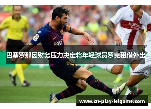 巴塞罗那因财务压力决定将年轻球员罗克租借外出 巴塞罗那因财务压力决定将年轻球员罗克租借外出