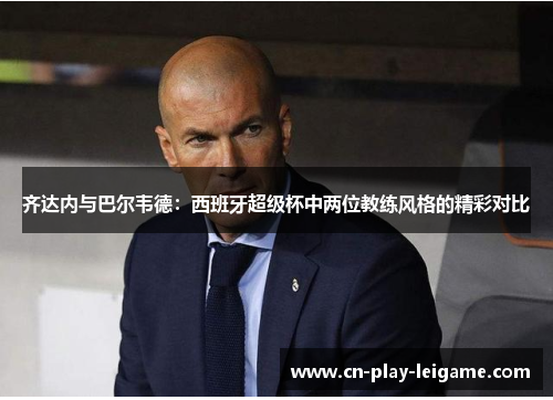 齐达内与巴尔韦德:西班牙超级杯中两位教练风格的精彩对比 齐达内与巴尔韦德:西班牙超级杯中两位教练风格的精彩对比