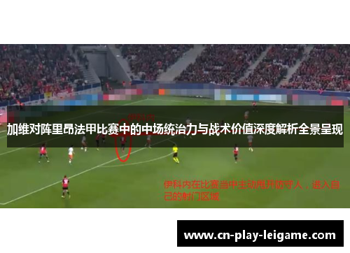 加维对阵里昂法甲比赛中的中场统治力与战术价值深度解析全景呈现